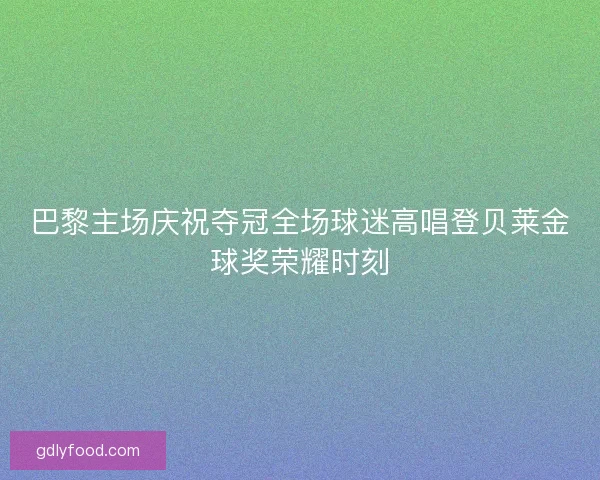 巴黎主场庆祝夺冠全场球迷高唱登贝莱金球奖荣耀时刻