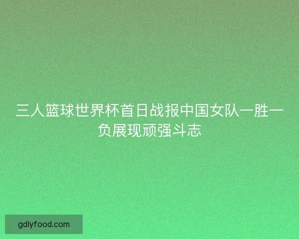 三人篮球世界杯首日战报中国女队一胜一负展现顽强斗志