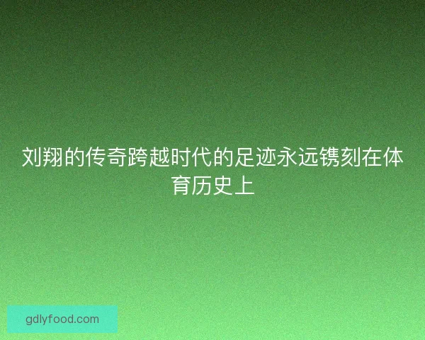 刘翔的传奇跨越时代的足迹永远镌刻在体育历史上