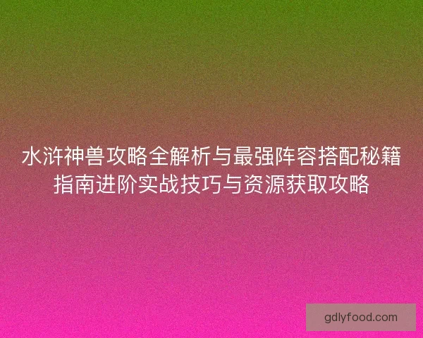 水浒神兽攻略全解析与最强阵容搭配秘籍指南进阶实战技巧与资源获取攻略