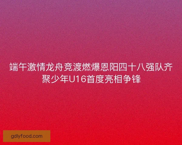 端午激情龙舟竞渡燃爆恩阳四十八强队齐聚少年U16首度亮相争锋